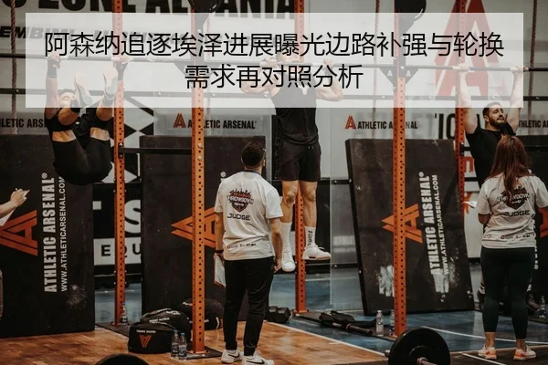 阿森纳追逐埃泽进展曝光边路补强与轮换需求再对照分析